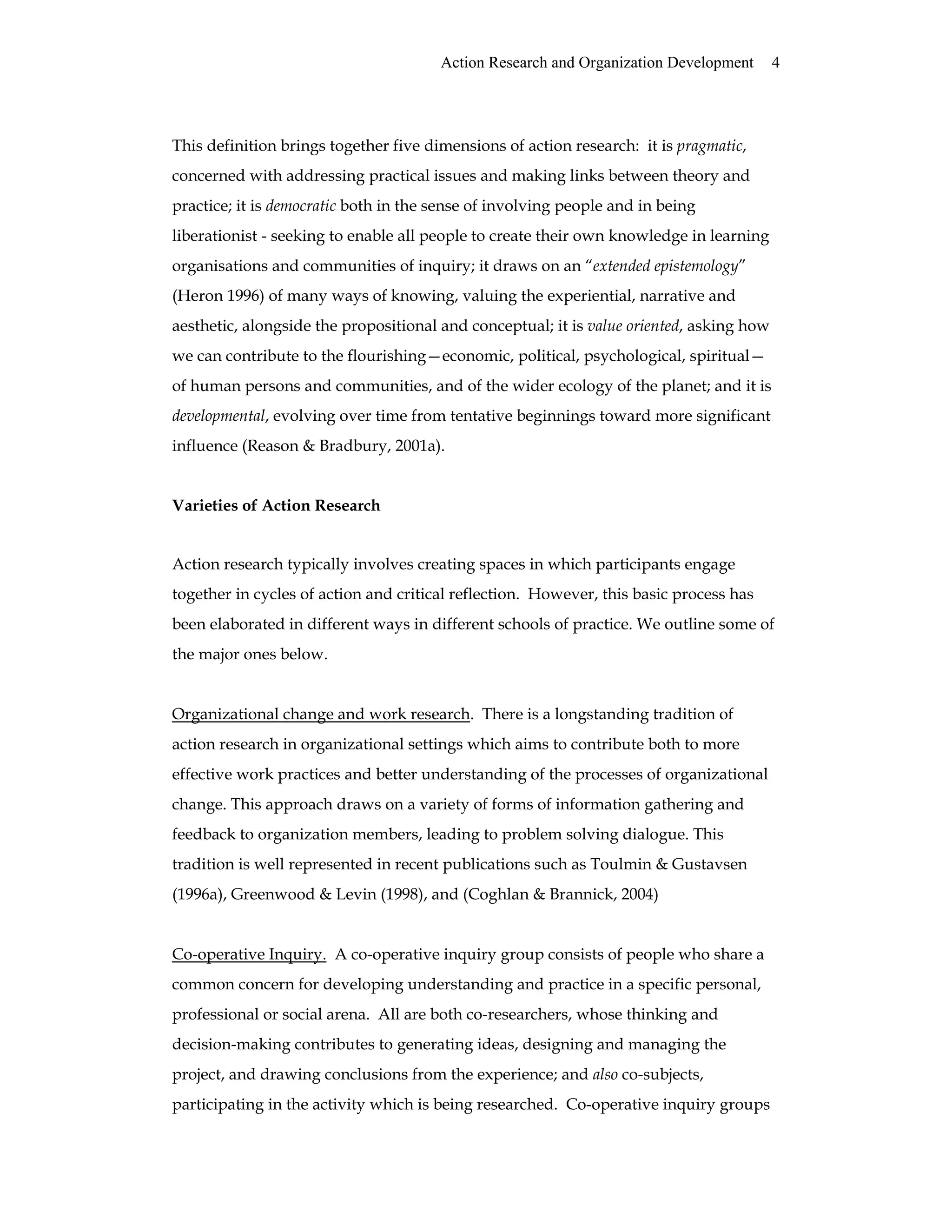 Action Research and Organization Development 4
This definition brings together five dimensions of action research: it is pragmatic,
concerned with addressing practical issues and making links between theory and
practice; it is democratic both in the sense of involving people and in being
liberationist - seeking to enable all people to create their own knowledge in learning
organisations and communities of inquiry; it draws on an “extended epistemology”
(Heron 1996) of many ways of knowing, valuing the experiential, narrative and
aesthetic, alongside the propositional and conceptual; it is value oriented, asking how
we can contribute to the flourishing—economic, political, psychological, spiritual—
of human persons and communities, and of the wider ecology of the planet; and it is
developmental, evolving over time from tentative beginnings toward more significant
influence (Reason & Bradbury, 2001a).
Varieties of Action Research
Action research typically involves creating spaces in which participants engage
together in cycles of action and critical reflection. However, this basic process has
been elaborated in different ways in different schools of practice. We outline some of
the major ones below.
Organizational change and work research. There is a longstanding tradition of
action research in organizational settings which aims to contribute both to more
effective work practices and better understanding of the processes of organizational
change. This approach draws on a variety of forms of information gathering and
feedback to organization members, leading to problem solving dialogue. This
tradition is well represented in recent publications such as Toulmin & Gustavsen
(1996a), Greenwood & Levin (1998), and (Coghlan & Brannick, 2004)
Co-operative Inquiry. A co-operative inquiry group consists of people who share a
common concern for developing understanding and practice in a specific personal,
professional or social arena. All are both co-researchers, whose thinking and
decision-making contributes to generating ideas, designing and managing the
project, and drawing conclusions from the experience; and also co-subjects,
participating in the activity which is being researched. Co-operative inquiry groups
 