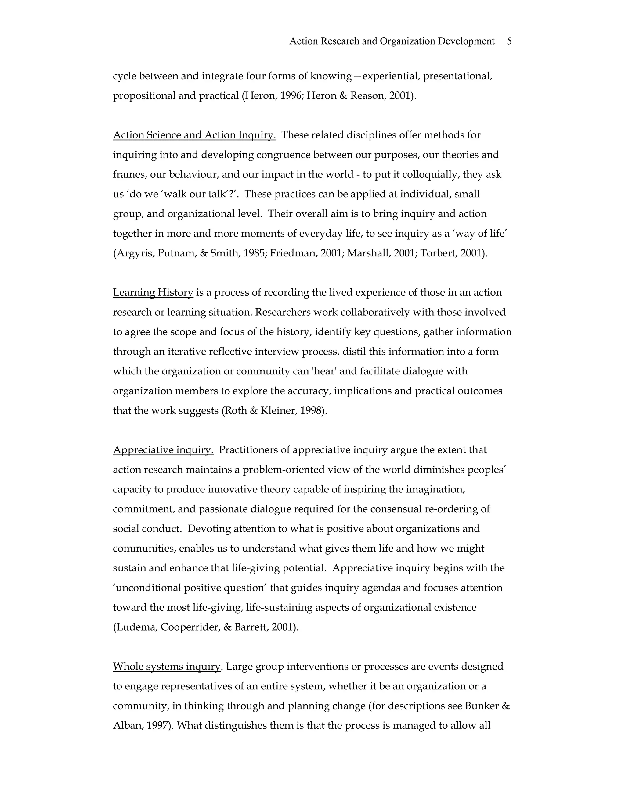 Action Research and Organization Development 5
cycle between and integrate four forms of knowing—experiential, presentational,
propositional and practical (Heron, 1996; Heron & Reason, 2001).
Action Science and Action Inquiry. These related disciplines offer methods for
inquiring into and developing congruence between our purposes, our theories and
frames, our behaviour, and our impact in the world - to put it colloquially, they ask
us ‘do we ‘walk our talk’?’. These practices can be applied at individual, small
group, and organizational level. Their overall aim is to bring inquiry and action
together in more and more moments of everyday life, to see inquiry as a ‘way of life’
(Argyris, Putnam, & Smith, 1985; Friedman, 2001; Marshall, 2001; Torbert, 2001).
Learning History is a process of recording the lived experience of those in an action
research or learning situation. Researchers work collaboratively with those involved
to agree the scope and focus of the history, identify key questions, gather information
through an iterative reflective interview process, distil this information into a form
which the organization or community can 'hear' and facilitate dialogue with
organization members to explore the accuracy, implications and practical outcomes
that the work suggests (Roth & Kleiner, 1998).
Appreciative inquiry. Practitioners of appreciative inquiry argue the extent that
action research maintains a problem-oriented view of the world diminishes peoples’
capacity to produce innovative theory capable of inspiring the imagination,
commitment, and passionate dialogue required for the consensual re-ordering of
social conduct. Devoting attention to what is positive about organizations and
communities, enables us to understand what gives them life and how we might
sustain and enhance that life-giving potential. Appreciative inquiry begins with the
‘unconditional positive question’ that guides inquiry agendas and focuses attention
toward the most life-giving, life-sustaining aspects of organizational existence
(Ludema, Cooperrider, & Barrett, 2001).
Whole systems inquiry. Large group interventions or processes are events designed
to engage representatives of an entire system, whether it be an organization or a
community, in thinking through and planning change (for descriptions see Bunker &
Alban, 1997). What distinguishes them is that the process is managed to allow all
 