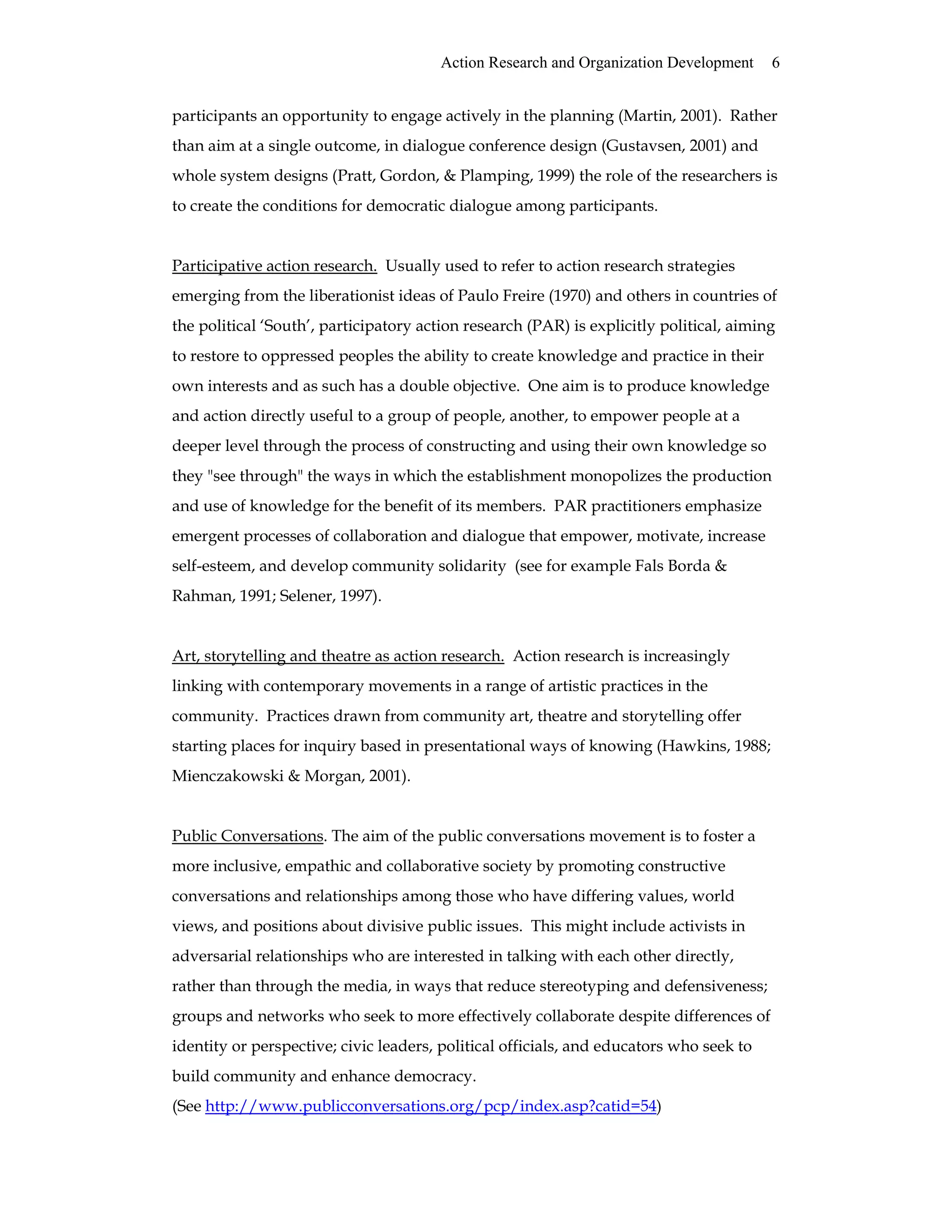 Action Research and Organization Development 6
participants an opportunity to engage actively in the planning (Martin, 2001). Rather
than aim at a single outcome, in dialogue conference design (Gustavsen, 2001) and
whole system designs (Pratt, Gordon, & Plamping, 1999) the role of the researchers is
to create the conditions for democratic dialogue among participants.
Participative action research. Usually used to refer to action research strategies
emerging from the liberationist ideas of Paulo Freire (1970) and others in countries of
the political ‘South’, participatory action research (PAR) is explicitly political, aiming
to restore to oppressed peoples the ability to create knowledge and practice in their
own interests and as such has a double objective. One aim is to produce knowledge
and action directly useful to a group of people, another, to empower people at a
deeper level through the process of constructing and using their own knowledge so
they "see through" the ways in which the establishment monopolizes the production
and use of knowledge for the benefit of its members. PAR practitioners emphasize
emergent processes of collaboration and dialogue that empower, motivate, increase
self-esteem, and develop community solidarity (see for example Fals Borda &
Rahman, 1991; Selener, 1997).
Art, storytelling and theatre as action research. Action research is increasingly
linking with contemporary movements in a range of artistic practices in the
community. Practices drawn from community art, theatre and storytelling offer
starting places for inquiry based in presentational ways of knowing (Hawkins, 1988;
Mienczakowski & Morgan, 2001).
Public Conversations. The aim of the public conversations movement is to foster a
more inclusive, empathic and collaborative society by promoting constructive
conversations and relationships among those who have differing values, world
views, and positions about divisive public issues. This might include activists in
adversarial relationships who are interested in talking with each other directly,
rather than through the media, in ways that reduce stereotyping and defensiveness;
groups and networks who seek to more effectively collaborate despite differences of
identity or perspective; civic leaders, political officials, and educators who seek to
build community and enhance democracy.
(See http://www.publicconversations.org/pcp/index.asp?catid=54)
 