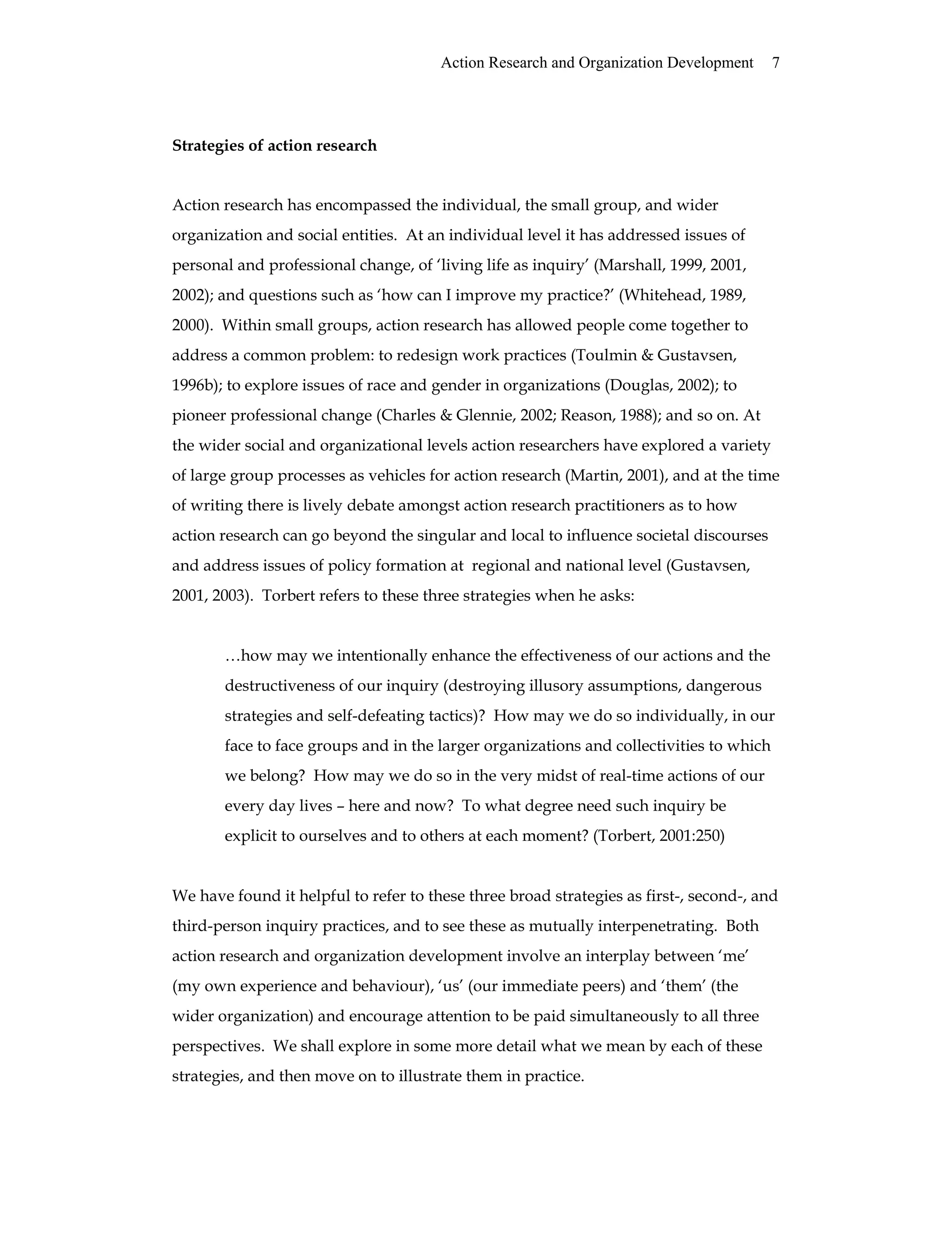 Action Research and Organization Development 7
Strategies of action research
Action research has encompassed the individual, the small group, and wider
organization and social entities. At an individual level it has addressed issues of
personal and professional change, of ‘living life as inquiry’ (Marshall, 1999, 2001,
2002); and questions such as ‘how can I improve my practice?’ (Whitehead, 1989,
2000). Within small groups, action research has allowed people come together to
address a common problem: to redesign work practices (Toulmin & Gustavsen,
1996b); to explore issues of race and gender in organizations (Douglas, 2002); to
pioneer professional change (Charles & Glennie, 2002; Reason, 1988); and so on. At
the wider social and organizational levels action researchers have explored a variety
of large group processes as vehicles for action research (Martin, 2001), and at the time
of writing there is lively debate amongst action research practitioners as to how
action research can go beyond the singular and local to influence societal discourses
and address issues of policy formation at regional and national level (Gustavsen,
2001, 2003). Torbert refers to these three strategies when he asks:
…how may we intentionally enhance the effectiveness of our actions and the
destructiveness of our inquiry (destroying illusory assumptions, dangerous
strategies and self-defeating tactics)? How may we do so individually, in our
face to face groups and in the larger organizations and collectivities to which
we belong? How may we do so in the very midst of real-time actions of our
every day lives – here and now? To what degree need such inquiry be
explicit to ourselves and to others at each moment? (Torbert, 2001:250)
We have found it helpful to refer to these three broad strategies as first-, second-, and
third-person inquiry practices, and to see these as mutually interpenetrating. Both
action research and organization development involve an interplay between ‘me’
(my own experience and behaviour), ‘us’ (our immediate peers) and ‘them’ (the
wider organization) and encourage attention to be paid simultaneously to all three
perspectives. We shall explore in some more detail what we mean by each of these
strategies, and then move on to illustrate them in practice.
 