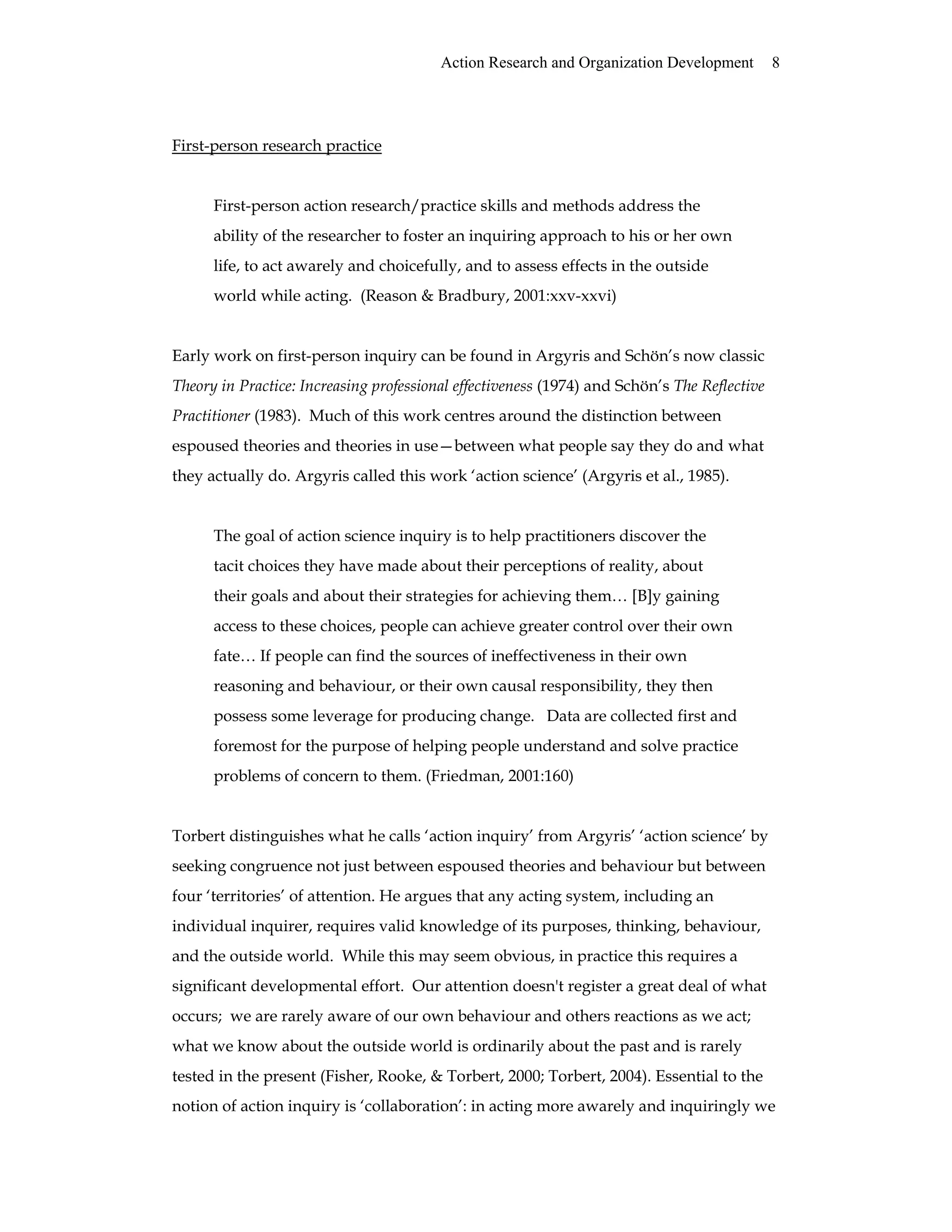 Action Research and Organization Development 8
First-person research practice
First-person action research/practice skills and methods address the
ability of the researcher to foster an inquiring approach to his or her own
life, to act awarely and choicefully, and to assess effects in the outside
world while acting. (Reason & Bradbury, 2001:xxv-xxvi)
Early work on first-person inquiry can be found in Argyris and Schön’s now classic
Theory in Practice: Increasing professional effectiveness (1974) and Schön’s The Reflective
Practitioner (1983). Much of this work centres around the distinction between
espoused theories and theories in use—between what people say they do and what
they actually do. Argyris called this work ‘action science’ (Argyris et al., 1985).
The goal of action science inquiry is to help practitioners discover the
tacit choices they have made about their perceptions of reality, about
their goals and about their strategies for achieving them… [B]y gaining
access to these choices, people can achieve greater control over their own
fate… If people can find the sources of ineffectiveness in their own
reasoning and behaviour, or their own causal responsibility, they then
possess some leverage for producing change. Data are collected first and
foremost for the purpose of helping people understand and solve practice
problems of concern to them. (Friedman, 2001:160)
Torbert distinguishes what he calls ‘action inquiry’ from Argyris’ ‘action science’ by
seeking congruence not just between espoused theories and behaviour but between
four ‘territories’ of attention. He argues that any acting system, including an
individual inquirer, requires valid knowledge of its purposes, thinking, behaviour,
and the outside world. While this may seem obvious, in practice this requires a
significant developmental effort. Our attention doesn't register a great deal of what
occurs; we are rarely aware of our own behaviour and others reactions as we act;
what we know about the outside world is ordinarily about the past and is rarely
tested in the present (Fisher, Rooke, & Torbert, 2000; Torbert, 2004). Essential to the
notion of action inquiry is ‘collaboration’: in acting more awarely and inquiringly we
 