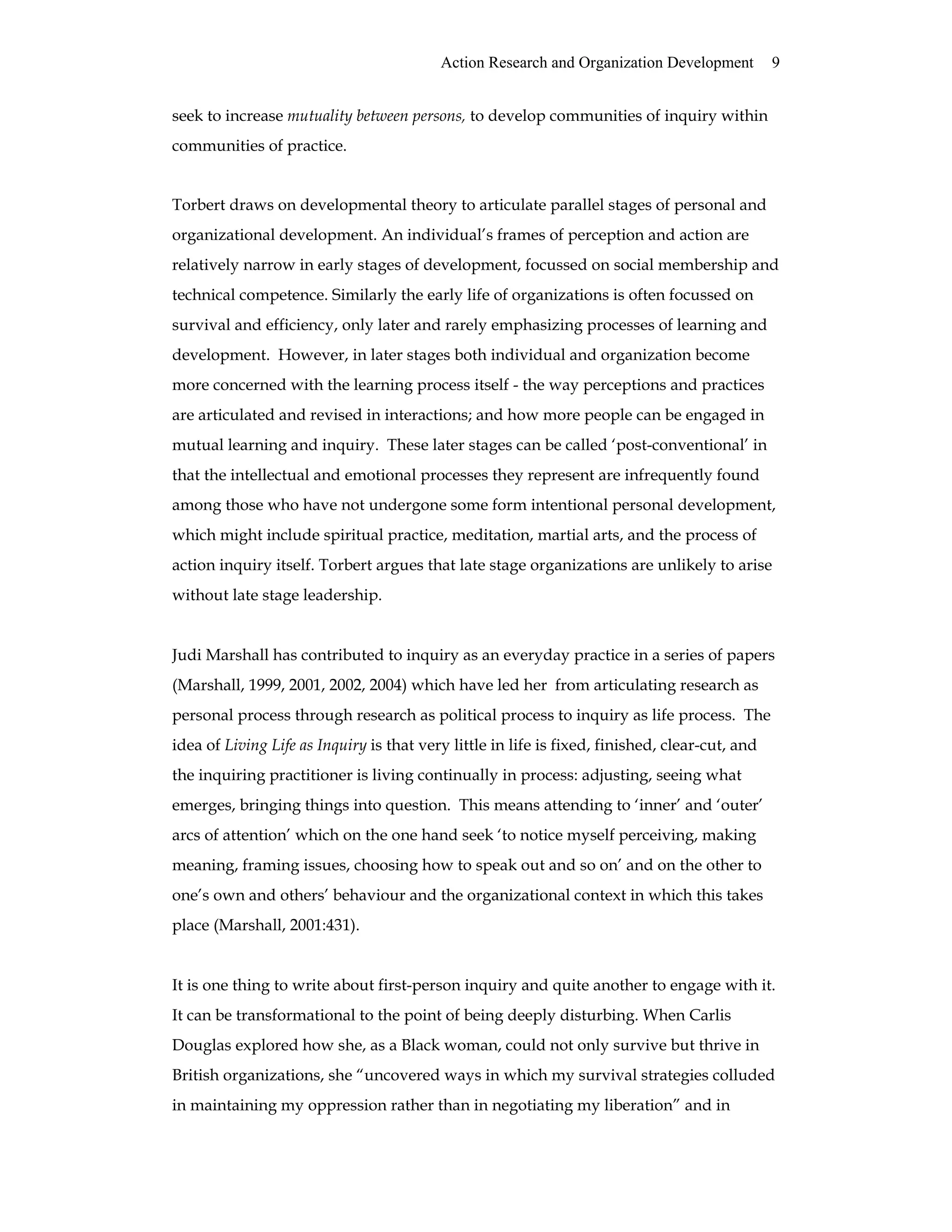 Action Research and Organization Development 9
seek to increase mutuality between persons, to develop communities of inquiry within
communities of practice.
Torbert draws on developmental theory to articulate parallel stages of personal and
organizational development. An individual’s frames of perception and action are
relatively narrow in early stages of development, focussed on social membership and
technical competence. Similarly the early life of organizations is often focussed on
survival and efficiency, only later and rarely emphasizing processes of learning and
development. However, in later stages both individual and organization become
more concerned with the learning process itself - the way perceptions and practices
are articulated and revised in interactions; and how more people can be engaged in
mutual learning and inquiry. These later stages can be called ‘post-conventional’ in
that the intellectual and emotional processes they represent are infrequently found
among those who have not undergone some form intentional personal development,
which might include spiritual practice, meditation, martial arts, and the process of
action inquiry itself. Torbert argues that late stage organizations are unlikely to arise
without late stage leadership.
Judi Marshall has contributed to inquiry as an everyday practice in a series of papers
(Marshall, 1999, 2001, 2002, 2004) which have led her from articulating research as
personal process through research as political process to inquiry as life process. The
idea of Living Life as Inquiry is that very little in life is fixed, finished, clear-cut, and
the inquiring practitioner is living continually in process: adjusting, seeing what
emerges, bringing things into question. This means attending to ‘inner’ and ‘outer’
arcs of attention’ which on the one hand seek ‘to notice myself perceiving, making
meaning, framing issues, choosing how to speak out and so on’ and on the other to
one’s own and others’ behaviour and the organizational context in which this takes
place (Marshall, 2001:431).
It is one thing to write about first-person inquiry and quite another to engage with it.
It can be transformational to the point of being deeply disturbing. When Carlis
Douglas explored how she, as a Black woman, could not only survive but thrive in
British organizations, she “uncovered ways in which my survival strategies colluded
in maintaining my oppression rather than in negotiating my liberation” and in
 