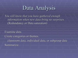Data Analysis You will know that you have gathered enough information when new data bring no surprises.  (Redundancy or Data saturation) Examine data. Create categories or themes. classroom data, individual data, or subgroup data Summarize. 