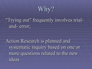 Why? "Trying out" frequently involves trial-and- error;  Action Research is planned and systematic inquiry based on one or more questions related to the new ideas  