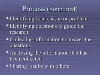 Process ( Simplified ) Identifying focus, issue or problem Identifying questions to guide the research Collecting information to answer the questions  Analyzing the information that has been collected  Sharing results with others  