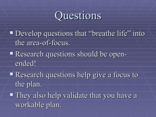 Questions Develop questions that “breathe life” into the area-of-focus. Research questions should be open-ended! Research questions help give a focus to the plan. They also help validate that you have a workable plan. 