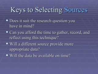 Keys to Selecting  Sources Does it suit the research question you  have in mind?  Can you afford the time to gather, record, and reflect using this technique?  Will a different source provide more  appropriate data?  Will the data be available on time?  