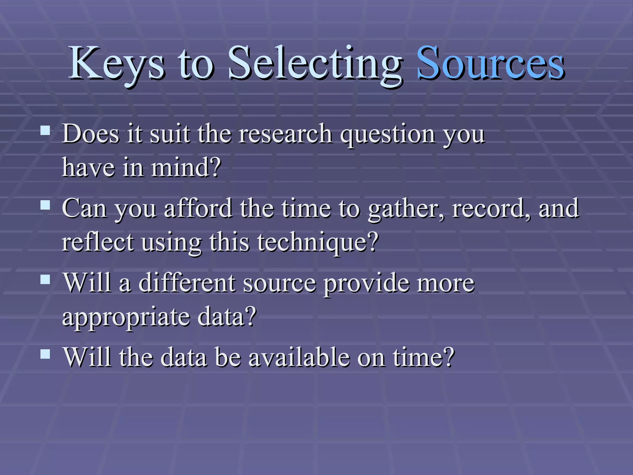 Keys to Selecting  Sources Does it suit the research question you  have in mind?  Can you afford the time to gather, record, and reflect using this technique?  Will a different source provide more  appropriate data?  Will the data be available on time?  