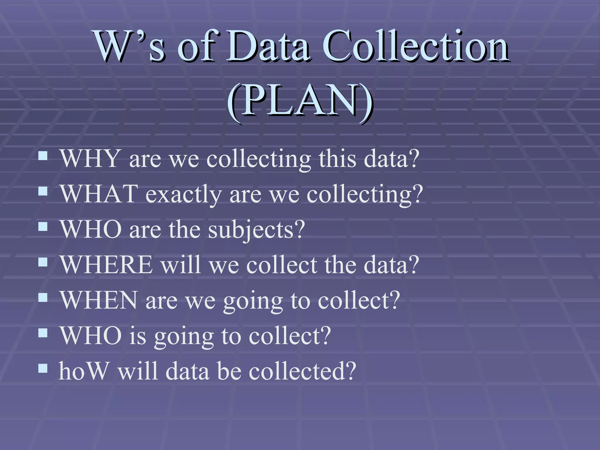 W’s of Data Collection (PLAN) WHY are we collecting this data? WHAT exactly are we collecting? WHO are the subjects? WHERE will we collect the data? WHEN are we going to collect? WHO is going to collect? hoW will data be collected? 