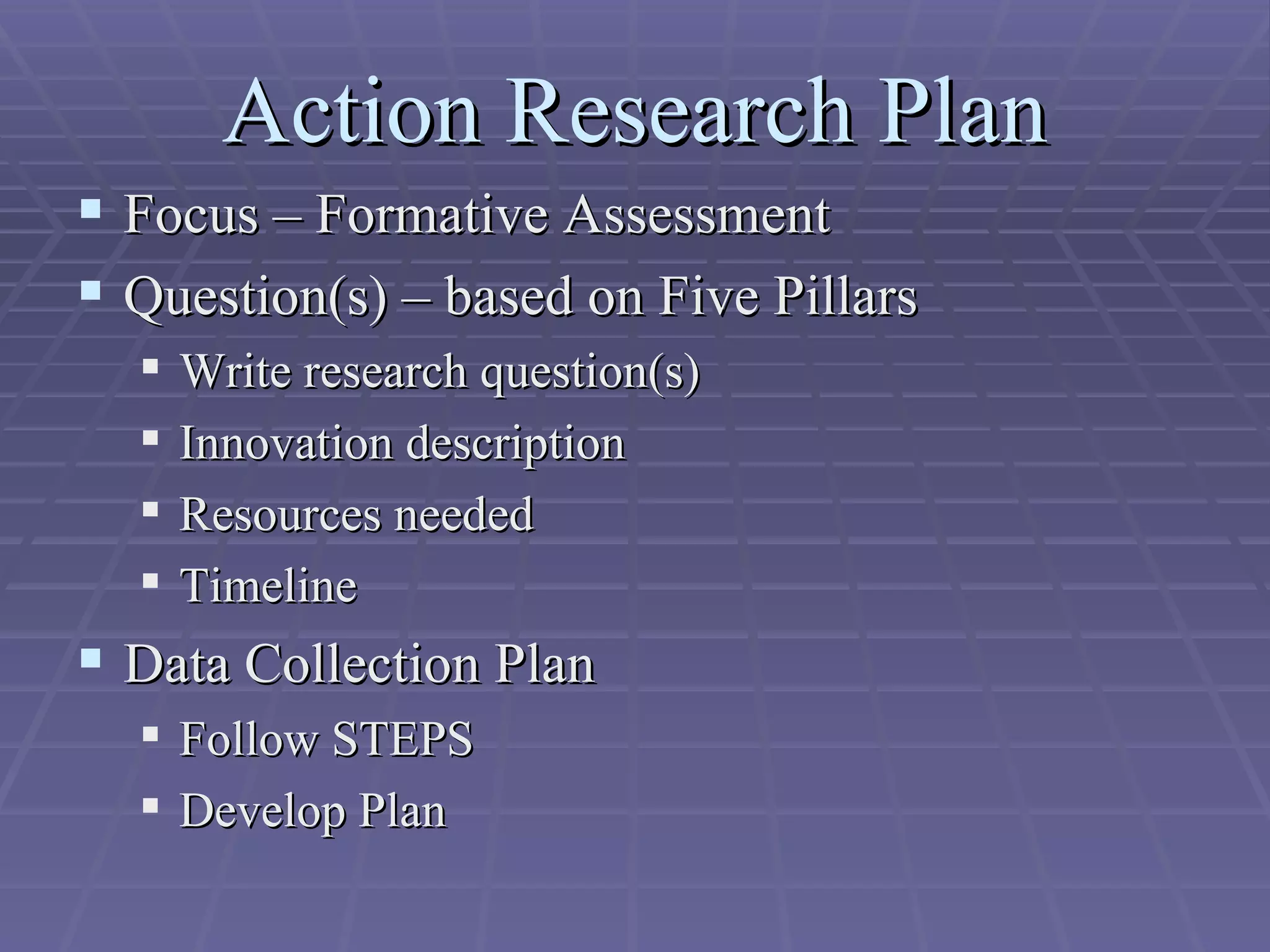 Action Research Plan Focus – Formative Assessment Question(s) – based on Five Pillars Write research question(s) Innovation description Resources needed Timeline Data Collection Plan Follow STEPS Develop Plan 