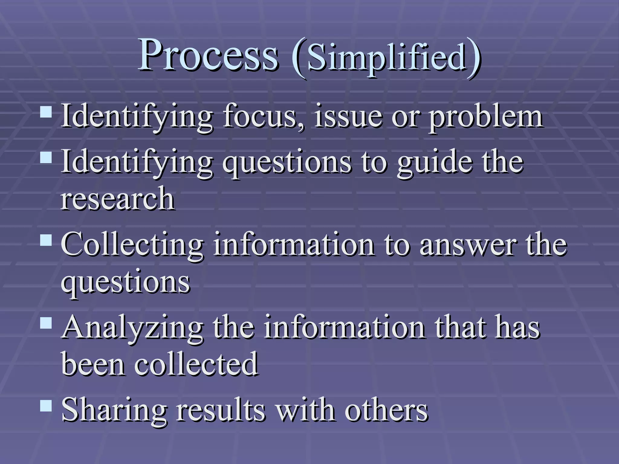 Process ( Simplified ) Identifying focus, issue or problem Identifying questions to guide the research Collecting information to answer the questions  Analyzing the information that has been collected  Sharing results with others  