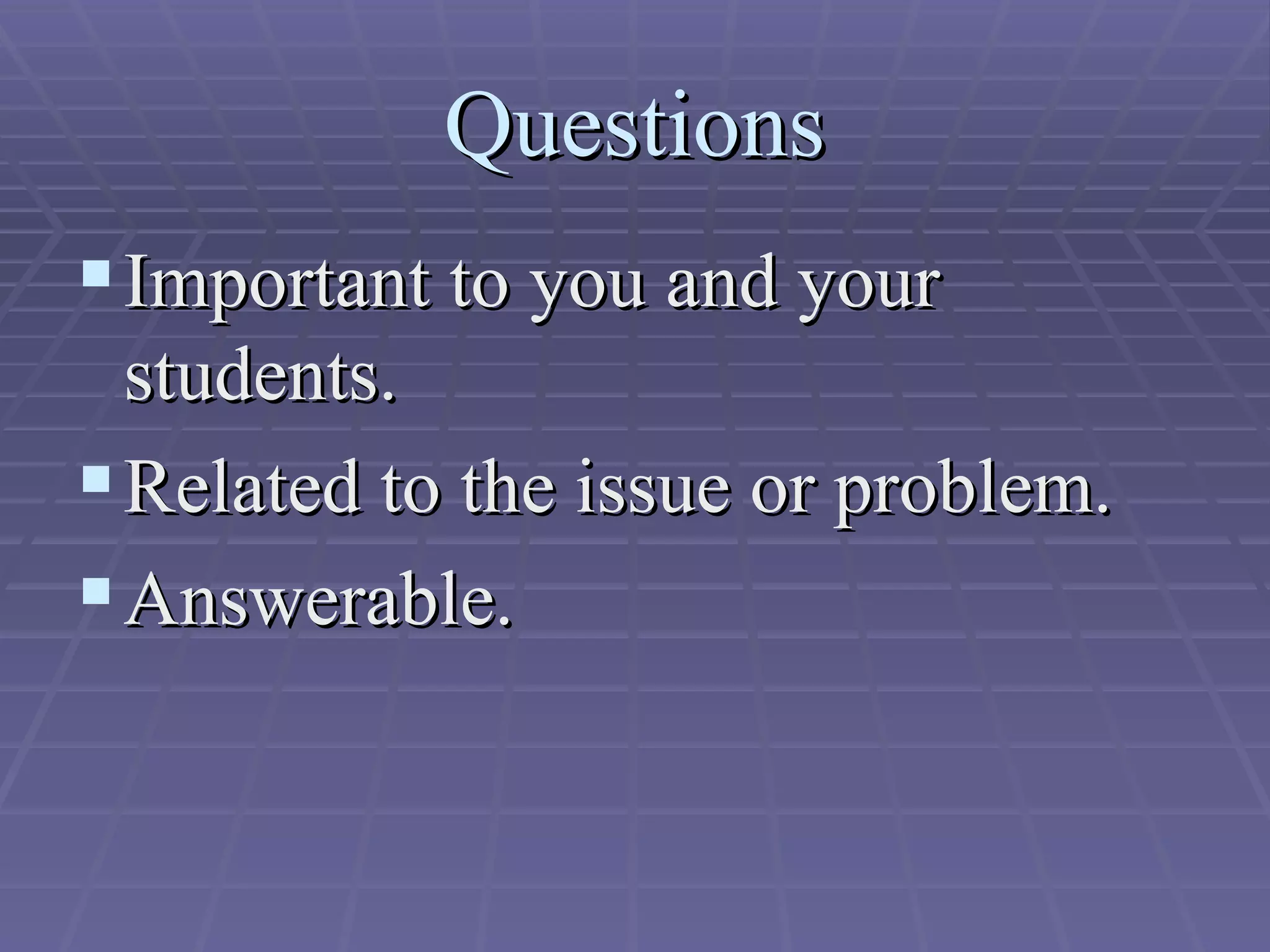Questions Important to you and your students. Related to the issue or problem. Answerable. 