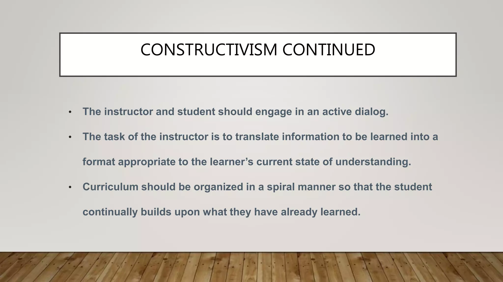 CONSTRUCTIVISM CONTINUED
• The instructor and student should engage in an active dialog.
• The task of the instructor is to translate information to be learned into a
format appropriate to the learner’s current state of understanding.
• Curriculum should be organized in a spiral manner so that the student
continually builds upon what they have already learned.
 