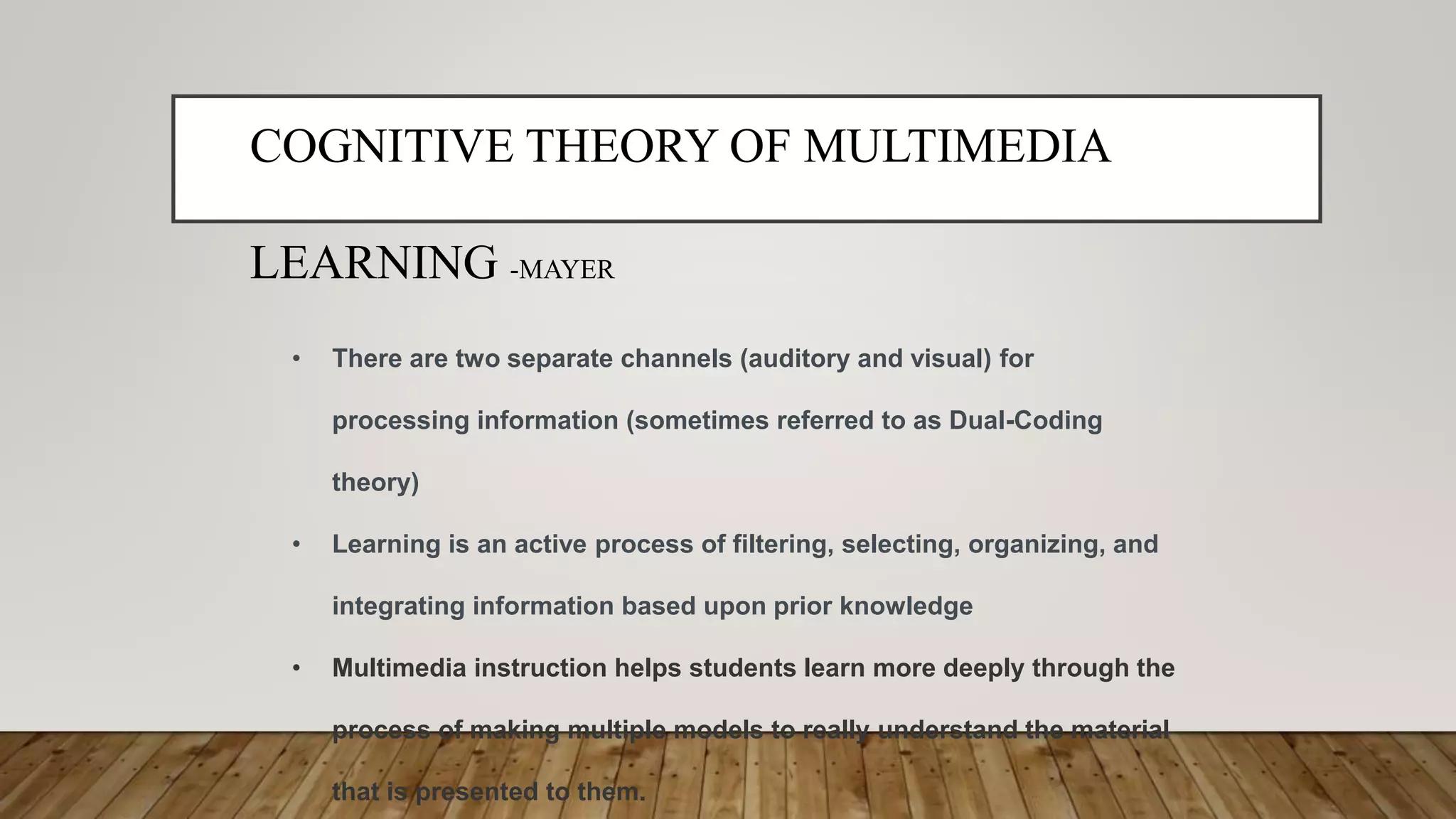 COGNITIVE THEORY OF MULTIMEDIA
LEARNING -MAYER
• There are two separate channels (auditory and visual) for
processing information (sometimes referred to as Dual-Coding
theory)
• Learning is an active process of filtering, selecting, organizing, and
integrating information based upon prior knowledge
• Multimedia instruction helps students learn more deeply through the
process of making multiple models to really understand the material
that is presented to them.
 