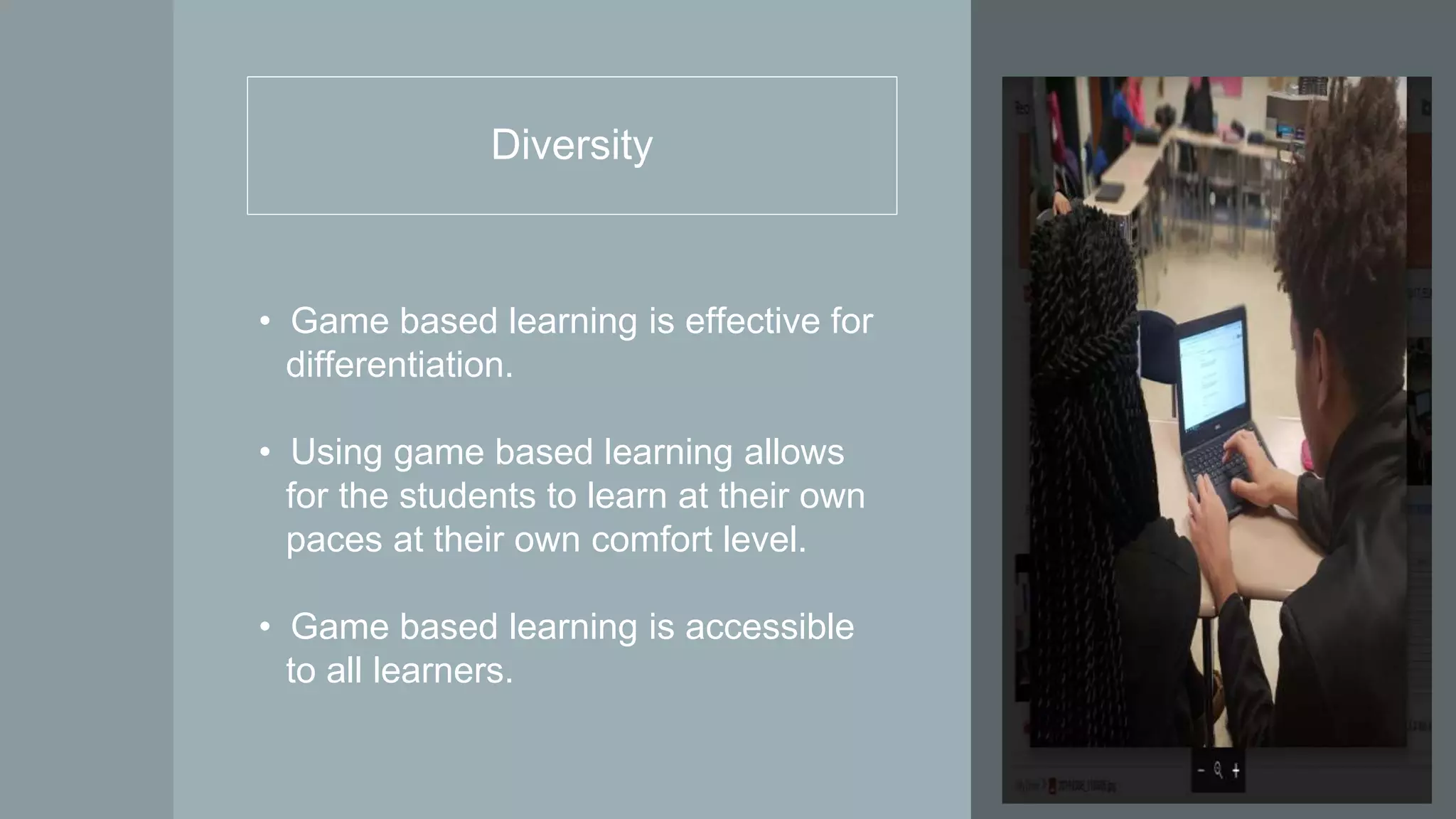 Diversity
• Game based learning is effective for
differentiation.
• Using game based learning allows
for the students to learn at their own
paces at their own comfort level.
• Game based learning is accessible
to all learners.
 
