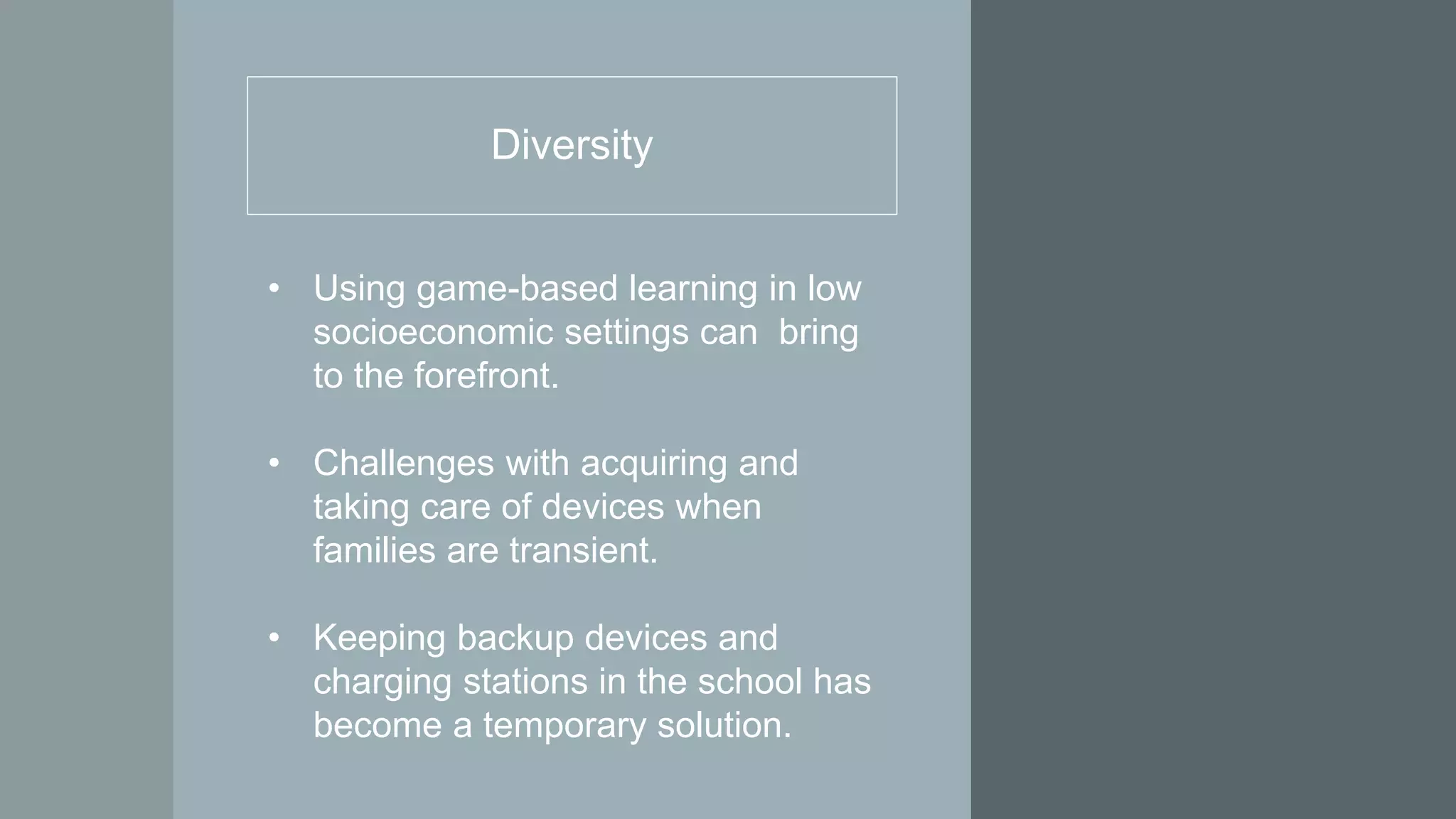 Diversity
• Using game-based learning in low
socioeconomic settings can bring
to the forefront.
• Challenges with acquiring and
taking care of devices when
families are transient.
• Keeping backup devices and
charging stations in the school has
become a temporary solution.
 
