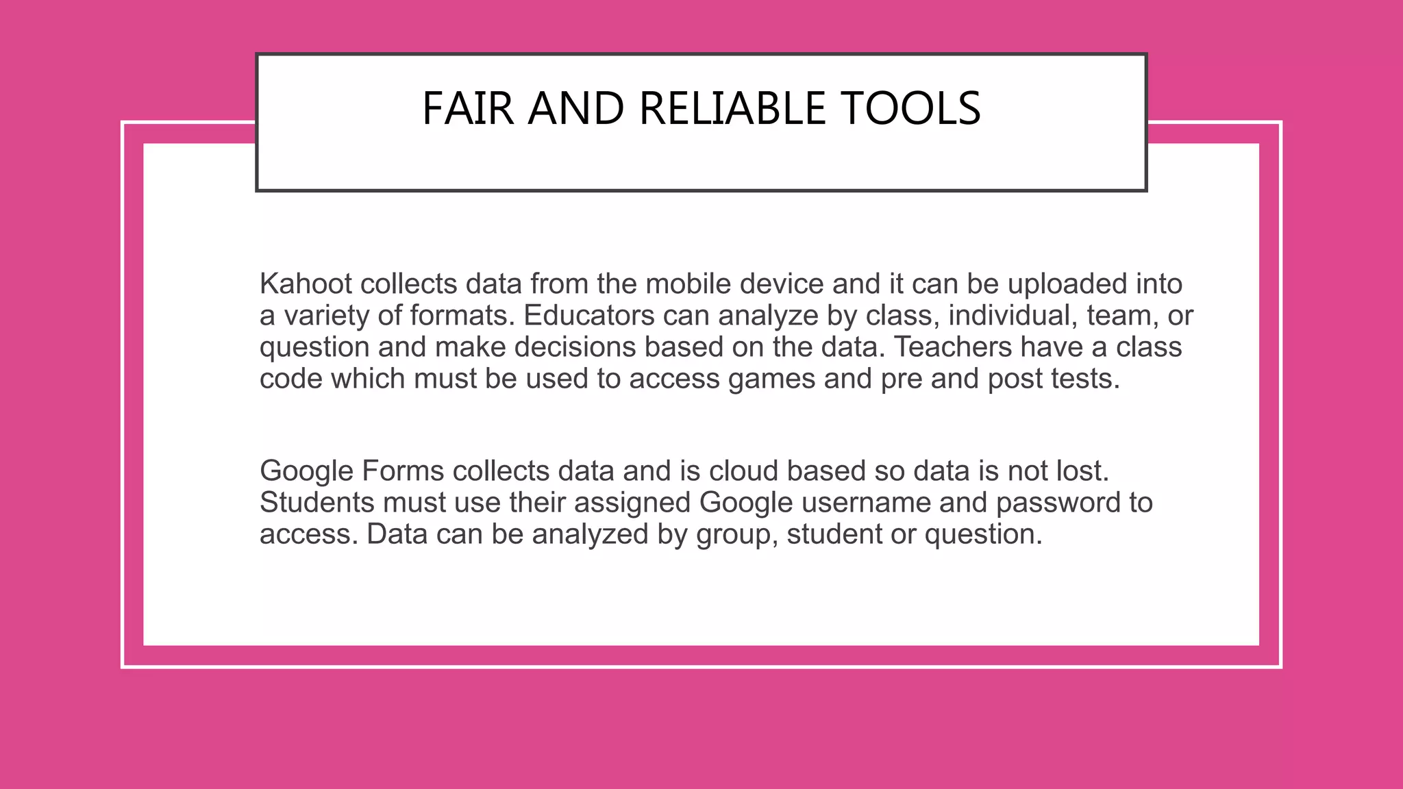 FAIR AND RELIABLE TOOLS
Kahoot collects data from the mobile device and it can be uploaded into
a variety of formats. Educators can analyze by class, individual, team, or
question and make decisions based on the data. Teachers have a class
code which must be used to access games and pre and post tests.
Google Forms collects data and is cloud based so data is not lost.
Students must use their assigned Google username and password to
access. Data can be analyzed by group, student or question.
 