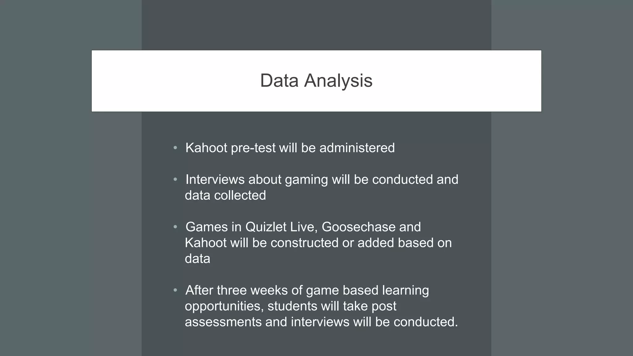 Data Analysis
• Kahoot pre-test will be administered
• Interviews about gaming will be conducted and
data collected
• Games in Quizlet Live, Goosechase and
Kahoot will be constructed or added based on
data
• After three weeks of game based learning
opportunities, students will take post
assessments and interviews will be conducted.
 