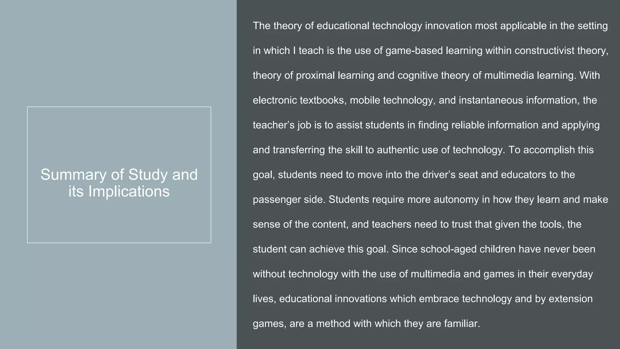 Summary of Study and
its Implications
The theory of educational technology innovation most applicable in the setting
in which I teach is the use of game-based learning within constructivist theory,
theory of proximal learning and cognitive theory of multimedia learning. With
electronic textbooks, mobile technology, and instantaneous information, the
teacher’s job is to assist students in finding reliable information and applying
and transferring the skill to authentic use of technology. To accomplish this
goal, students need to move into the driver’s seat and educators to the
passenger side. Students require more autonomy in how they learn and make
sense of the content, and teachers need to trust that given the tools, the
student can achieve this goal. Since school-aged children have never been
without technology with the use of multimedia and games in their everyday
lives, educational innovations which embrace technology and by extension
games, are a method with which they are familiar.
 