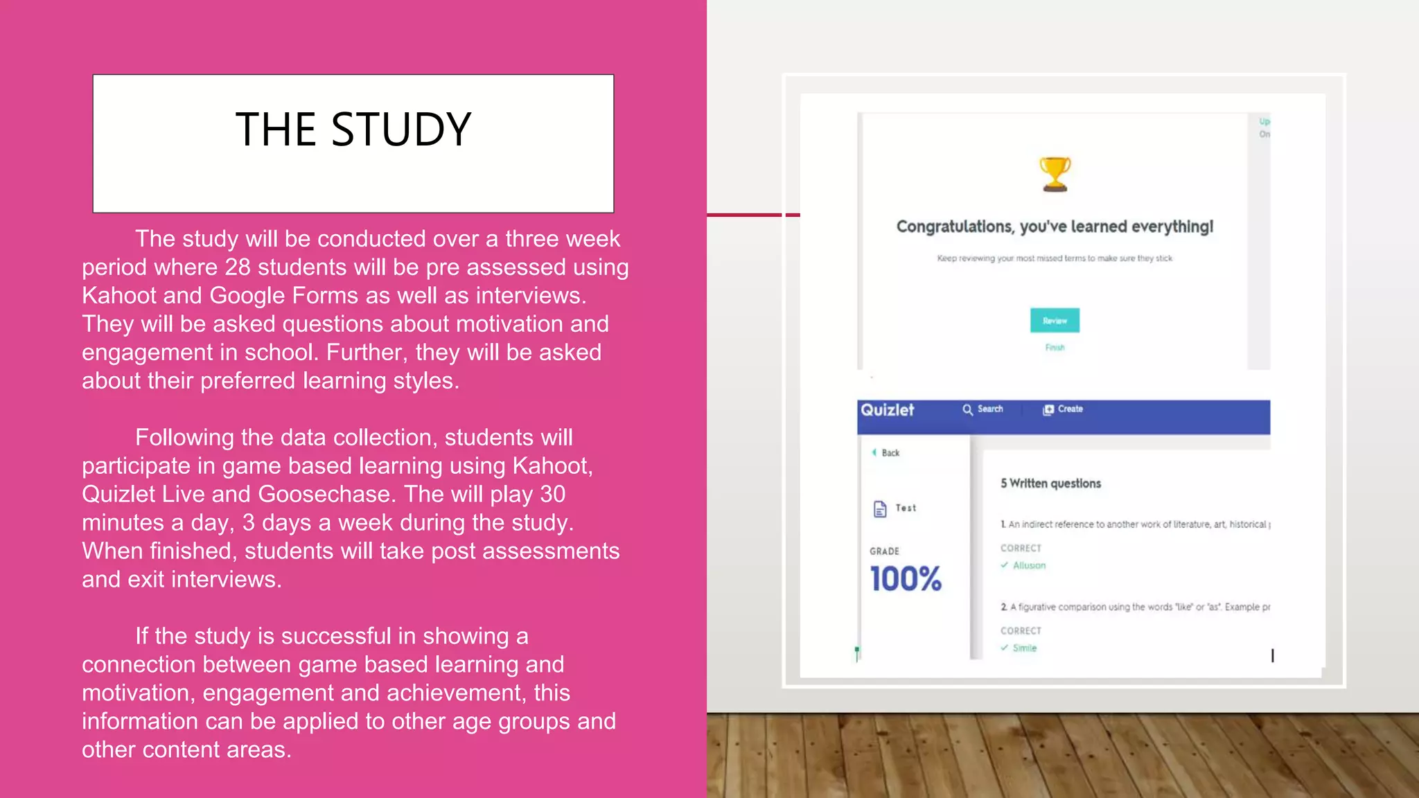 THE STUDY
The study will be conducted over a three week
period where 28 students will be pre assessed using
Kahoot and Google Forms as well as interviews.
They will be asked questions about motivation and
engagement in school. Further, they will be asked
about their preferred learning styles.
Following the data collection, students will
participate in game based learning using Kahoot,
Quizlet Live and Goosechase. The will play 30
minutes a day, 3 days a week during the study.
When finished, students will take post assessments
and exit interviews.
If the study is successful in showing a
connection between game based learning and
motivation, engagement and achievement, this
information can be applied to other age groups and
other content areas.
 