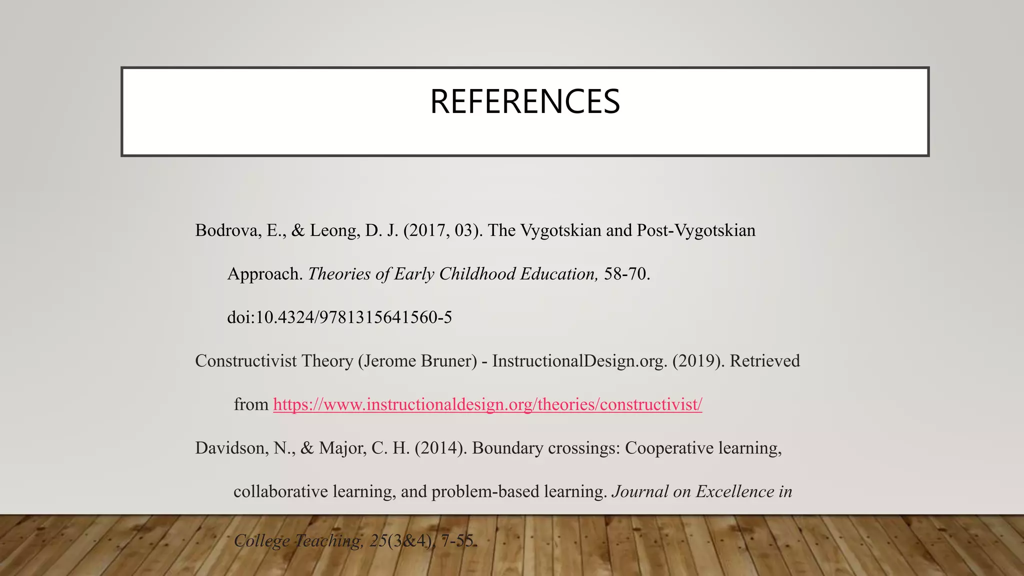 REFERENCES
Bodrova, E., & Leong, D. J. (2017, 03). The Vygotskian and Post-Vygotskian
Approach. Theories of Early Childhood Education, 58-70.
doi:10.4324/9781315641560-5
Constructivist Theory (Jerome Bruner) - InstructionalDesign.org. (2019). Retrieved
from https://www.instructionaldesign.org/theories/constructivist/
Davidson, N., & Major, C. H. (2014). Boundary crossings: Cooperative learning,
collaborative learning, and problem-based learning. Journal on Excellence in
College Teaching, 25(3&4), 7-55.
 