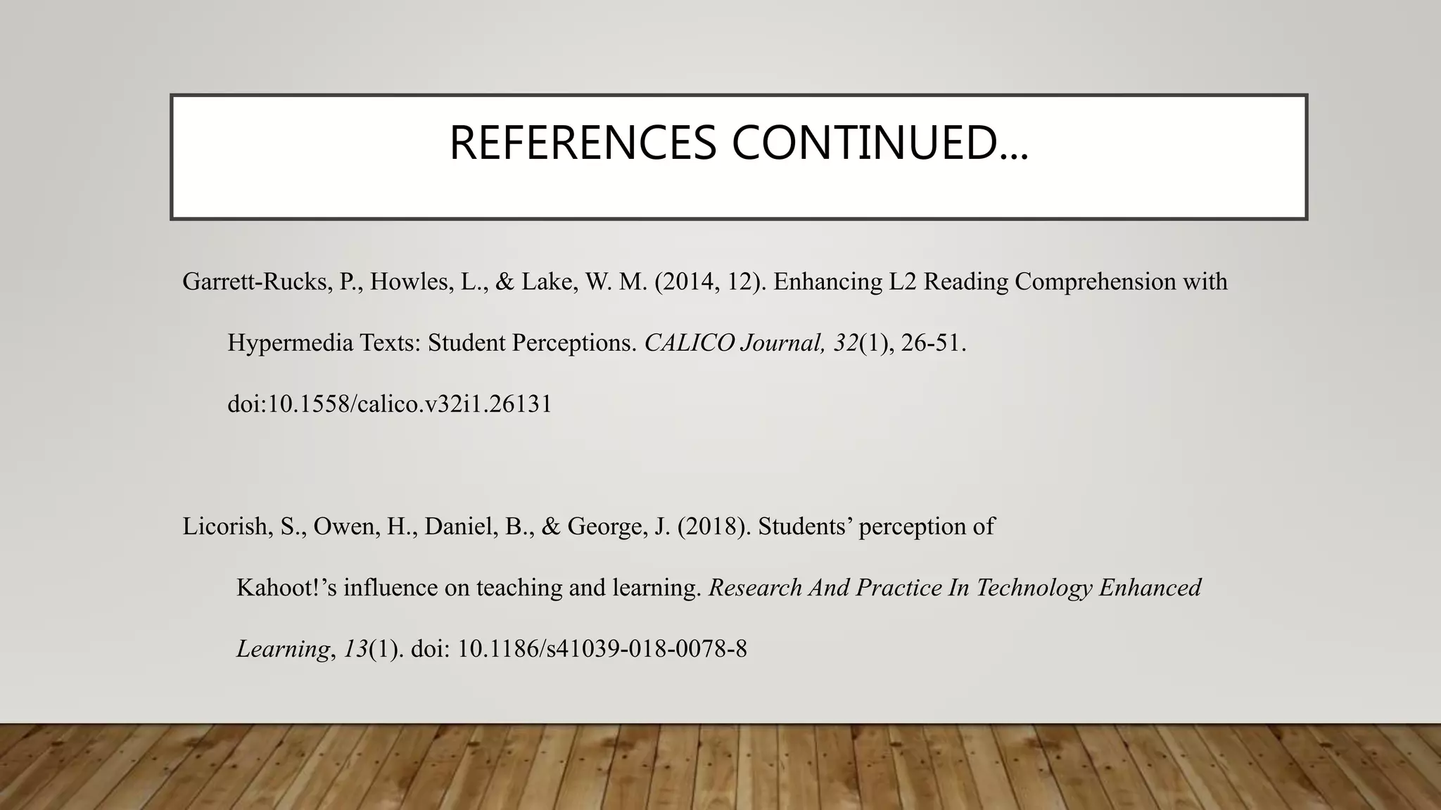 REFERENCES CONTINUED...
Garrett-Rucks, P., Howles, L., & Lake, W. M. (2014, 12). Enhancing L2 Reading Comprehension with
Hypermedia Texts: Student Perceptions. CALICO Journal, 32(1), 26-51.
doi:10.1558/calico.v32i1.26131
Licorish, S., Owen, H., Daniel, B., & George, J. (2018). Students’ perception of
Kahoot!’s influence on teaching and learning. Research And Practice In Technology Enhanced
Learning, 13(1). doi: 10.1186/s41039-018-0078-8
 