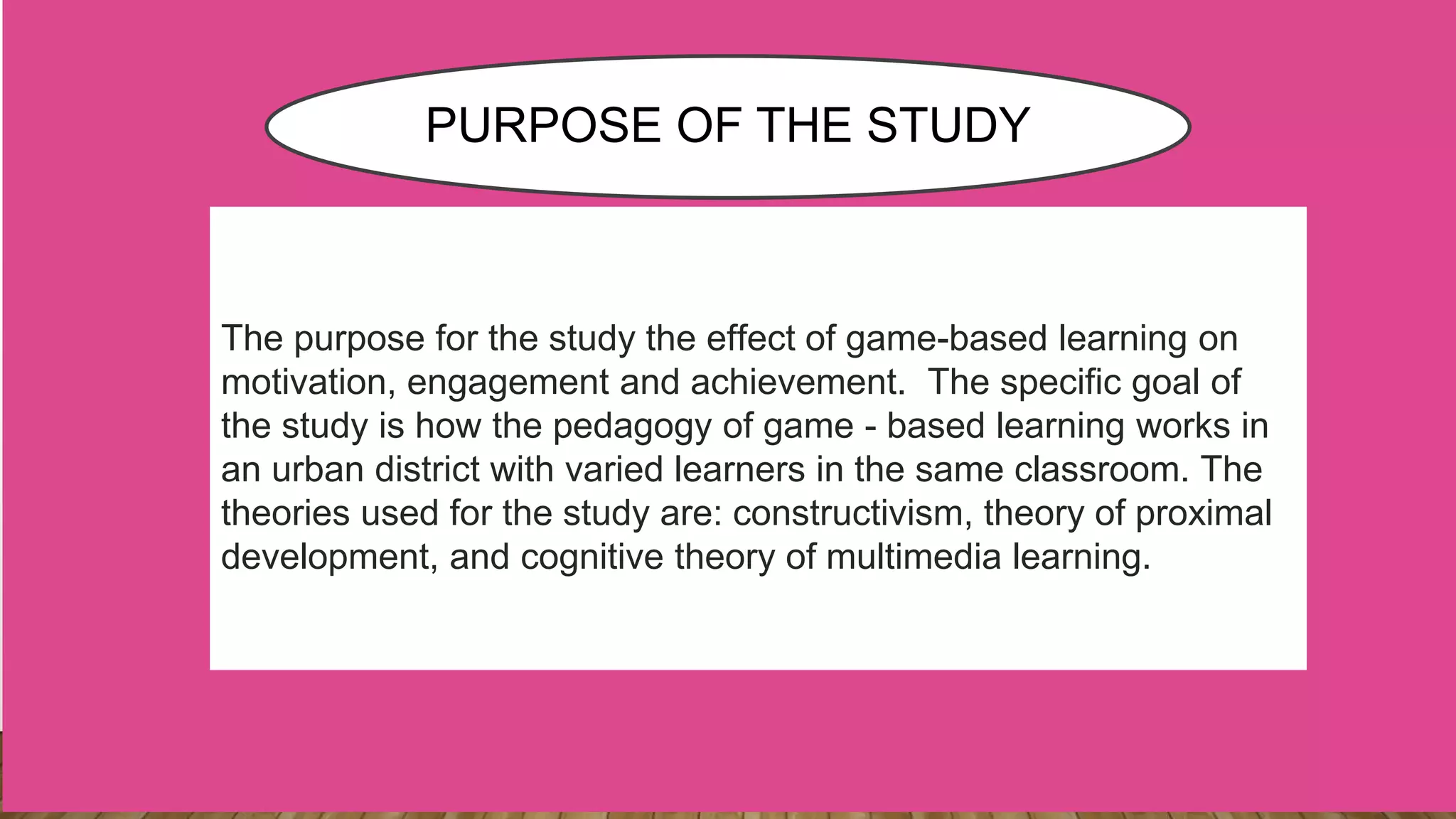 The purpose for the study the effect of game-based learning on
motivation, engagement and achievement. The specific goal of
the study is how the pedagogy of game - based learning works in
an urban district with varied learners in the same classroom. The
theories used for the study are: constructivism, theory of proximal
development, and cognitive theory of multimedia learning.
PURPOSE OF THE STUDY
 