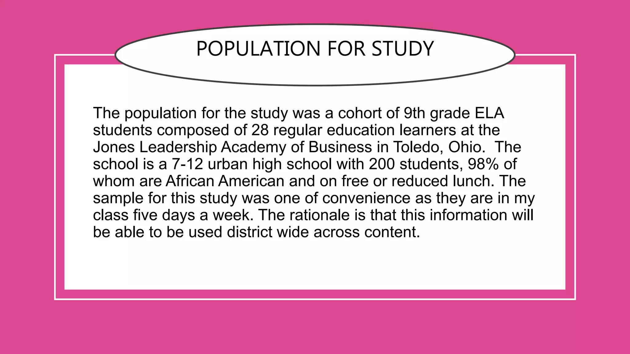 POPULATION FOR STUDY
The population for the study was a cohort of 9th grade ELA
students composed of 28 regular education learners at the
Jones Leadership Academy of Business in Toledo, Ohio. The
school is a 7-12 urban high school with 200 students, 98% of
whom are African American and on free or reduced lunch. The
sample for this study was one of convenience as they are in my
class five days a week. The rationale is that this information will
be able to be used district wide across content.
 