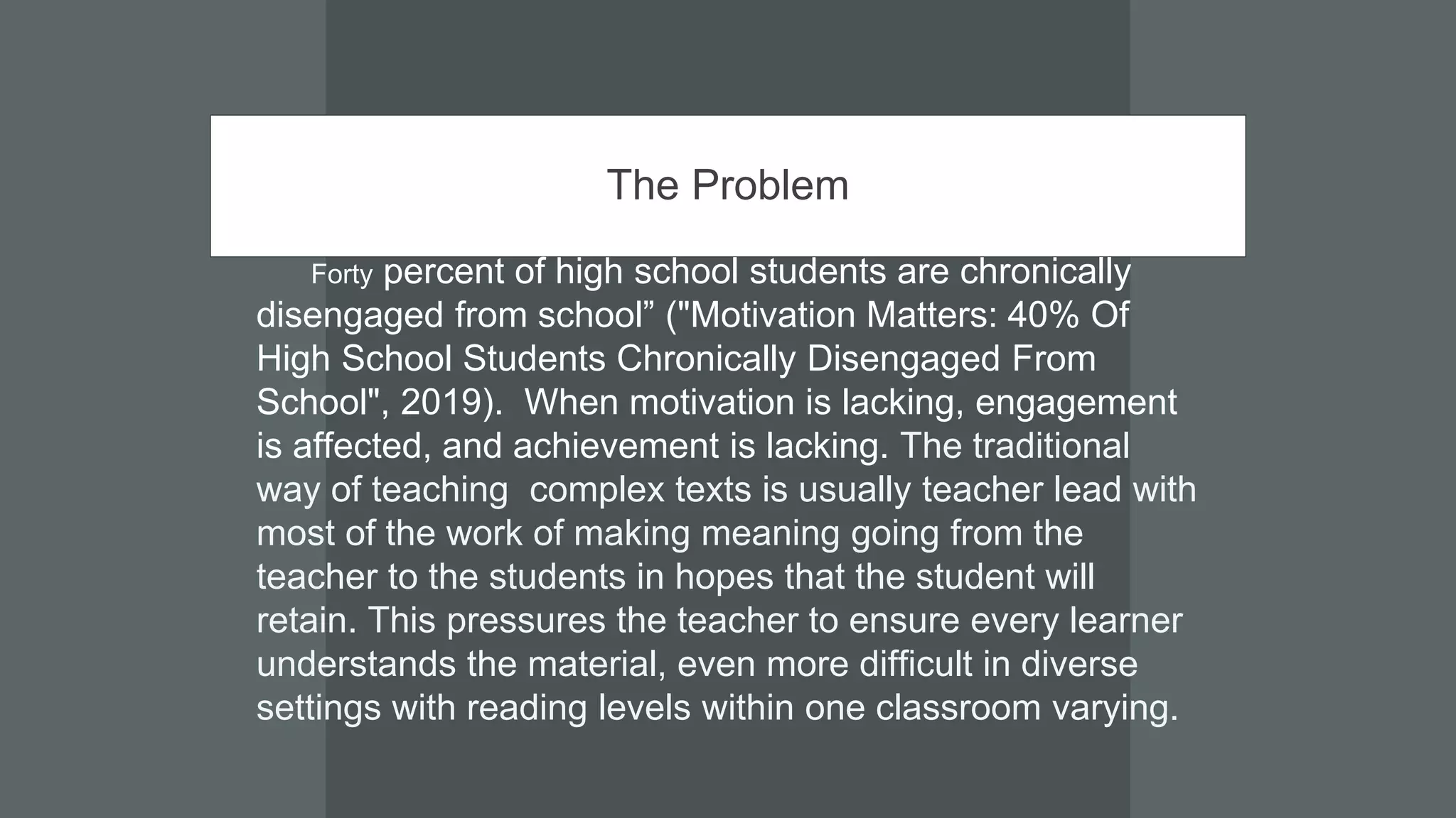 The Problem
Forty percent of high school students are chronically
disengaged from school” ("Motivation Matters: 40% Of
High School Students Chronically Disengaged From
School", 2019). When motivation is lacking, engagement
is affected, and achievement is lacking. The traditional
way of teaching complex texts is usually teacher lead with
most of the work of making meaning going from the
teacher to the students in hopes that the student will
retain. This pressures the teacher to ensure every learner
understands the material, even more difficult in diverse
settings with reading levels within one classroom varying.
 