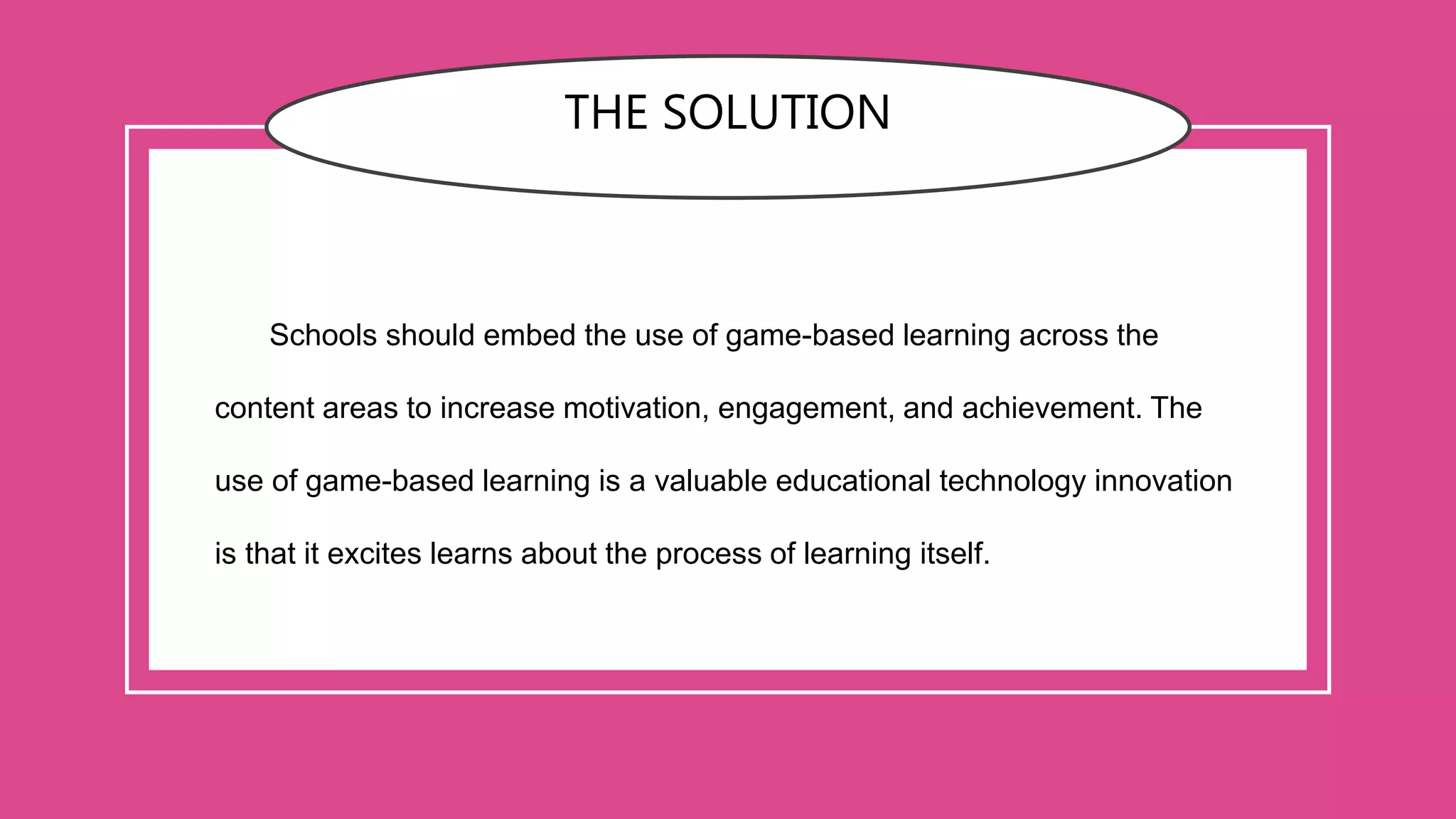 THE SOLUTION
Schools should embed the use of game-based learning across the
content areas to increase motivation, engagement, and achievement. The
use of game-based learning is a valuable educational technology innovation
is that it excites learns about the process of learning itself.
 