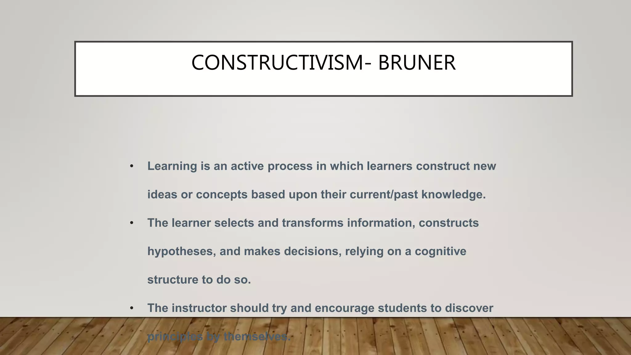 CONSTRUCTIVISM- BRUNER
• Learning is an active process in which learners construct new
ideas or concepts based upon their current/past knowledge.
• The learner selects and transforms information, constructs
hypotheses, and makes decisions, relying on a cognitive
structure to do so.
• The instructor should try and encourage students to discover
principles by themselves.
 