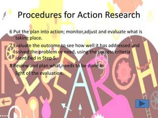 Procedures for Action Research
6 Put the plan into action; monitor,adjust and evaluate what is
taking place.
7 Evaluate the outcome to see how well it has addressed and
solved the problem or need, using the success criteria
identified in Step 5.
8 Review and plan what needs to be done in
light of the evaluation.
 