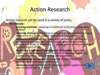 Action Research
•
Action research can be used in a variety of areas,
• for example:
teaching methods: replacing a traditional method by a discovery
method
learning strategies: adopting an integrated approach to learning in
preference to a Single-subject style of teaching and learning
evaluative procedures: improving one’s methods of continuous
assessment attitudes and values: encouraging more positive
attitudes to work, or modifying pupils’ value systems with regard
to some aspect of life
continuing professional development of teachers: Improving
teaching skills, developing new methods of learning, increasing
powers of analysis, of heightening self-awareness
management and control: the gradual introduction of the
techniques of behaviour modification
administration: increasing the efficiency of some aspect of the
administrative side of school life.
 