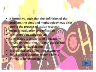 • is formative, such that the definition of the
problem, the aims and methodology may alter
during the process of action research
• includes evaluation and reflection
• is methodologically eclectic
• contributes to a science of education
• strives to render the research usable and
shareable by participants
• is dialogical and celebrates discourse
• has a critical purpose in some forms
• strives to be emancipatory.
 