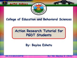 College of Education and Behavioral Sciences
By: Bayisa Eshetu
HU/CEBS/EDPM By: Mr. Bayisa. E (MA)
Action Research Tutorial for
PGDT Students
 