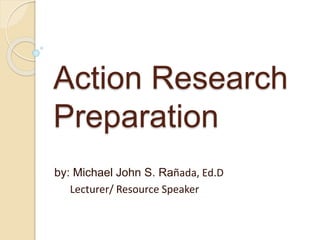 Action Research
Preparation
by: Michael John S. Rañada, Ed.D
Lecturer/ Resource Speaker
 