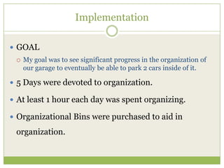 ImplementationGOALMy goal was to see significant progress in the organization of our garage to eventually be able to park 2 cars inside of it.5 Days were devoted to organization.At least 1 hour each day was spent organizing.Organizational Bins were purchased to aid in organization.