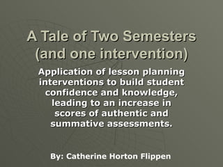 A Tale of Two Semesters (and one intervention) Application of lesson planning interventions to build student confidence and knowledge, leading to an increase in scores of authentic and summative assessments. By: Catherine Horton Flippen 
