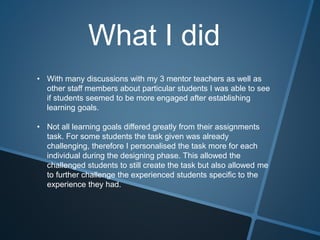 What I did
• With many discussions with my 3 mentor teachers as well as
other staff members about particular students I was able to see
if students seemed to be more engaged after establishing
learning goals.
• Not all learning goals differed greatly from their assignments
task. For some students the task given was already
challenging, therefore I personalised the task more for each
individual during the designing phase. This allowed the
challenged students to still create the task but also allowed me
to further challenge the experienced students specific to the
experience they had.
 