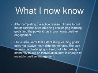 What I now know
• After completing the action research I have found
the importance of establishing challenging learning
goals and the power it has in promoting positive
engagement.
• I have also learnt that establishing learning goals
does not always mean differing the task. The task
set may be challenging in itself, but interpreting it
differently to suit an individual student is enough to
maintain positive engagement.
 
