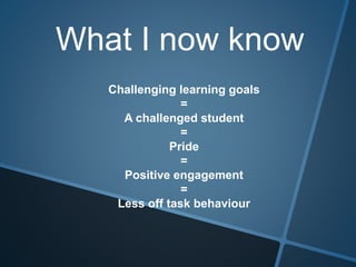 What I now know
Challenging learning goals
=
A challenged student
=
Pride
=
Positive engagement
=
Less off task behaviour
 