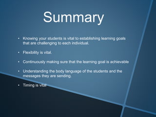 Summary
• Knowing your students is vital to establishing learning goals
that are challenging to each individual.
• Flexibility is vital.
• Continuously making sure that the learning goal is achievable
• Understanding the body language of the students and the
messages they are sending.
• Timing is vital
 