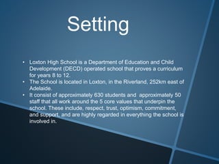 Setting
• Loxton High School is a Department of Education and Child
Development (DECD) operated school that proves a curriculum
for years 8 to 12.
• The School is located in Loxton, in the Riverland, 252km east of
Adelaide.
• It consist of approximately 630 students and approximately 50
staff that all work around the 5 core values that underpin the
school. These include, respect, trust, optimism, commitment,
and support, and are highly regarded in everything the school is
involved in.
 