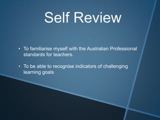 Self Review
• To familiarise myself with the Australian Professional
standards for teachers.
• To be able to recognise indicators of challenging
learning goals
 
