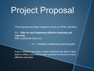 Project Proposal
This proposal has been created to focus on AITSL standard:
3.0 - Plan for and implement effective teaching and
Learning.
With a particular focus on:
• 3.1 – Establish challenging learning goals
Action research is a way in which teachers are able to take
data to reflect and analyse their practise to become a more
effective educator.
 