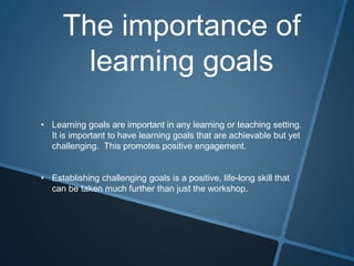 The importance of
learning goals
• Learning goals are important in any learning or teaching setting.
It is important to have learning goals that are achievable but yet
challenging. This promotes positive engagement.
• Establishing challenging goals is a positive, life-long skill that
can be taken much further than just the workshop.
 
