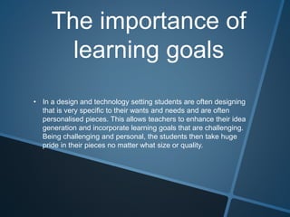 The importance of
learning goals
• In a design and technology setting students are often designing
that is very specific to their wants and needs and are often
personalised pieces. This allows teachers to enhance their idea
generation and incorporate learning goals that are challenging.
Being challenging and personal, the students then take huge
pride in their pieces no matter what size or quality.
 