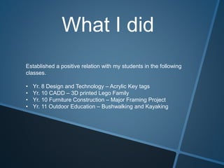 What I did
Established a positive relation with my students in the following
classes.
• Yr. 8 Design and Technology – Acrylic Key tags
• Yr. 10 CADD – 3D printed Lego Family
• Yr. 10 Furniture Construction – Major Framing Project
• Yr. 11 Outdoor Education – Bushwalking and Kayaking
 