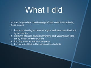 What I did
In order to gain data I used a range of data collection methods,
these include:
1. Proforma showing students strengths and weakness filled out
by the mentor.
2. Proforma showing students strengths and weaknesses filled
out by myself and the student.
3. Running sheet of students progress.
4. Survey to be filled out by participating students.
 