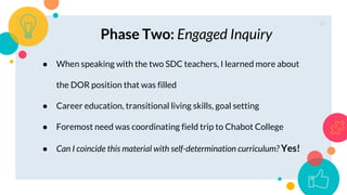 10
Phase Two: Engaged Inquiry
● When speaking with the two SDC teachers, I learned more about
the DOR position that was filled
● Career education, transitional living skills, goal setting
● Foremost need was coordinating field trip to Chabot College
● Can I coincide this material with self-determination curriculum? Yes!
 